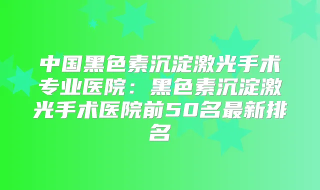 中国黑色素沉淀激光手术专业医院:黑色素沉淀激光手术医院前50名新排名