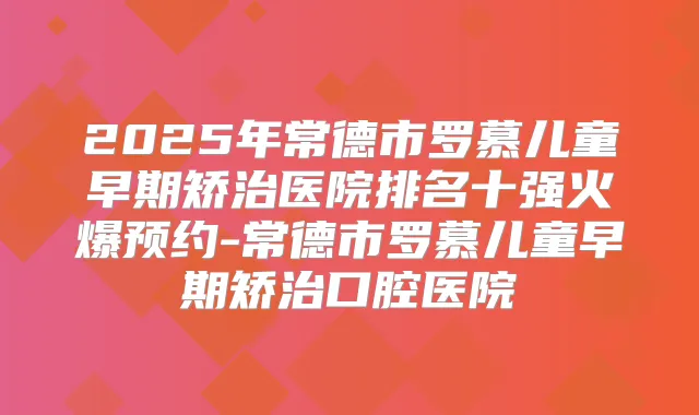 2025年常德市罗慕儿童早期矫治医院排名十强火爆预约-常德市罗慕儿童早期矫治口腔医院