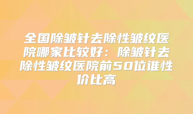 全国除皱针去除性皱纹医院哪家比较好：除皱针去除性皱纹医院前50位谁性价比高