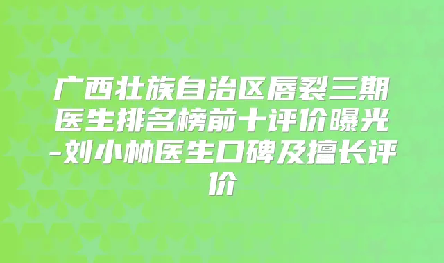 广西壮族自治区唇裂三期医生排名榜前十评价曝光-刘小林医生口碑及擅长评价