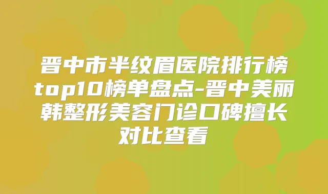 晋中市半纹眉医院排行榜top10榜单盘点-晋中美丽韩整形美容门诊口碑擅长对比查看