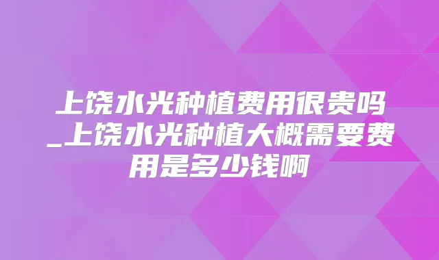 上饶水光种植费用很贵吗_上饶水光种植大概需要费用是多少钱啊