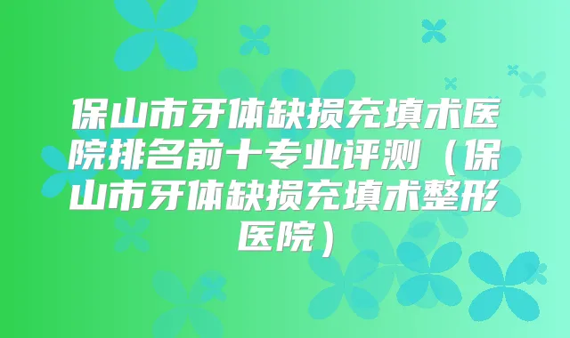 保山市牙体缺损充填术医院排名前十专业评测（保山市牙体缺损充填术整形医院）