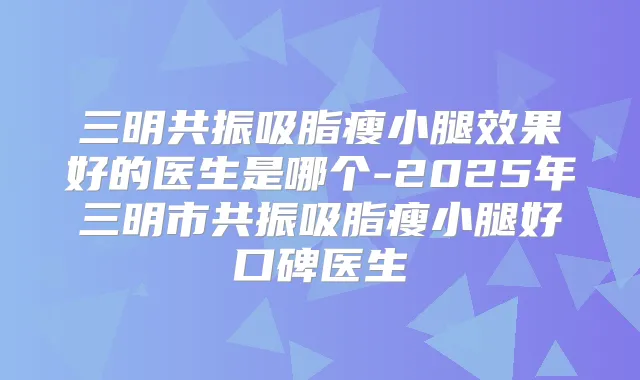 三明共振吸脂瘦小腿效果好的医生是哪个-2025年三明市共振吸脂瘦小腿好口碑医生