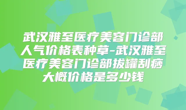 武汉雅至医疗美容门诊部人气价格表种草-武汉雅至医疗美容门诊部拔罐刮痧大概价格是多少钱