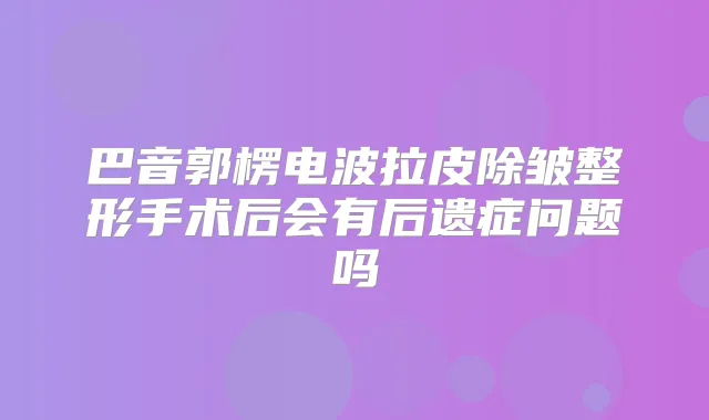 巴音郭楞电波拉皮除皱整形手术后会有后遗症问题吗