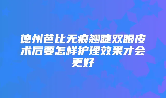 德州芭比无痕翘睫双眼皮术后要怎样护理效果才会更好