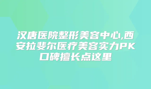 汉唐医院整形美容中心,西安拉斐尔医疗美容实力PK口碑擅长点这里