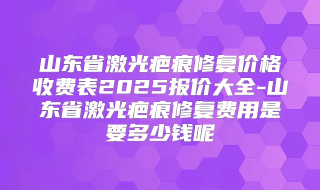 山东省激光疤痕修复价格收费表2025报价大全-山东省激光疤痕修复费用是要多少钱呢