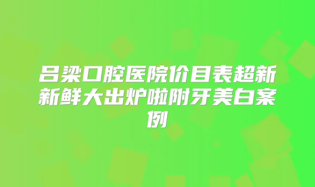 吕梁口腔医院价目表超新新鲜大出炉啦附牙美白案例