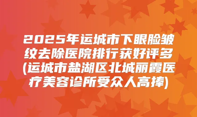 2025年运城市下眼脸皱纹去除医院排行获好评多(运城市盐湖区北城丽霞医疗美容诊所受众人高捧)