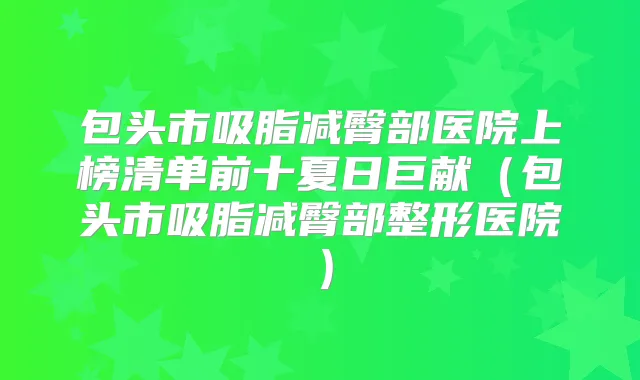 包头市吸脂减臀部医院上榜清单前十夏日巨献(包头市吸脂减臀部整形医院)