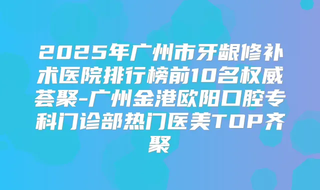 2025年广州市牙龈修补术医院排行榜前10名荟聚-广州金港欧阳口腔专科门诊部热门医美TOP齐聚