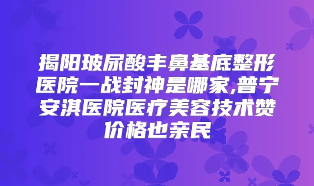 揭阳玻尿酸丰鼻基底整形医院一战封神是哪家,普宁安淇医院医疗美容技术赞价格也亲民