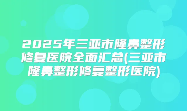 2025年三亚市隆鼻整形修复医院全面汇总(三亚市隆鼻整形修复整形医院)