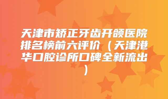 天津市矫正牙齿开颌医院排名榜前六评价（天津港华口腔诊所口碑全新流出）
