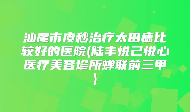 汕尾市皮秒太田痣比较好的医院(陆丰悦己悦心医疗美容诊所蝉联前三甲)
