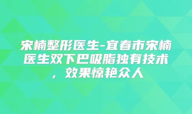 宋楠整形医生-宜春市宋楠医生双下巴吸脂独有技术，效果惊艳众人