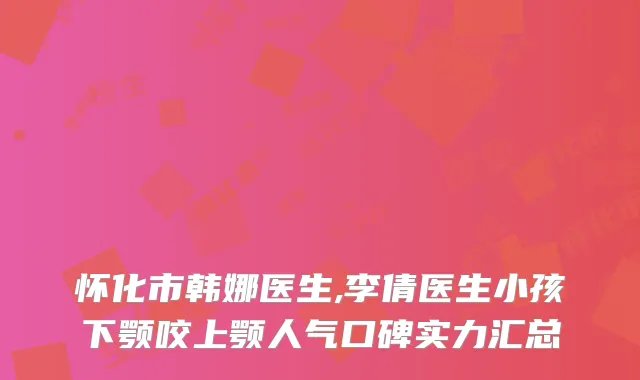 怀化市韩娜医生,李倩医生小孩下颚咬上颚人气口碑实力汇总