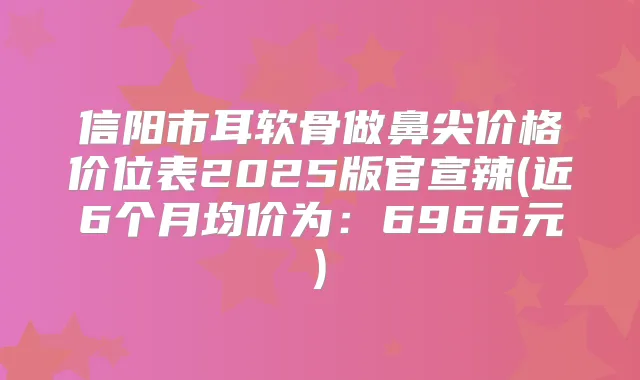 信阳市耳软骨做鼻尖价格价位表2025版官宣辣(近6个月均价为:6966元)
