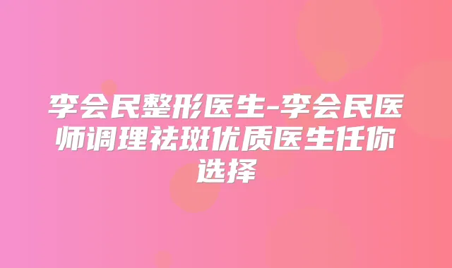李会民整形医生-李会民医师调理祛斑优质医生任你选择