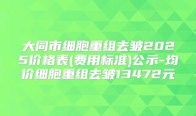 大同市细胞重组去皱2025价格表(费用标准)公示-均价细胞重组去皱13472元
