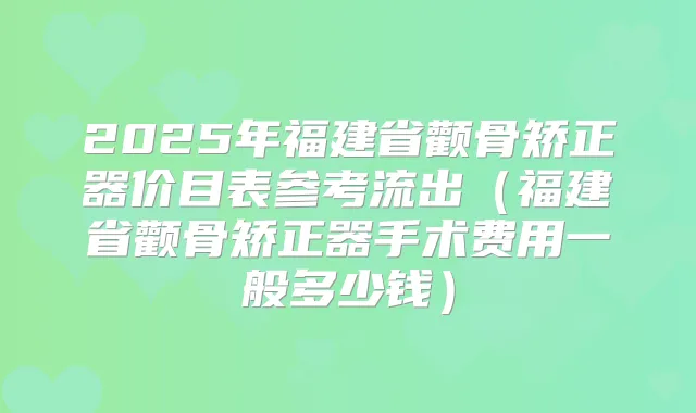 2025年福建省颧骨矫正器价目表参考流出(福建省颧骨矫正器手术费用一般多少钱)