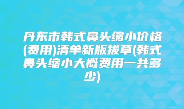 丹东市韩式鼻头缩小价格(费用)清单新版拔草(韩式鼻头缩小大概费用一共多少)