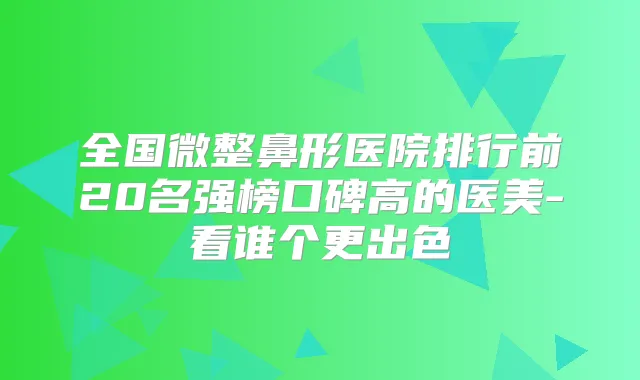 全国微整鼻形医院排行前20名强榜口碑高的医美-看谁个更出色