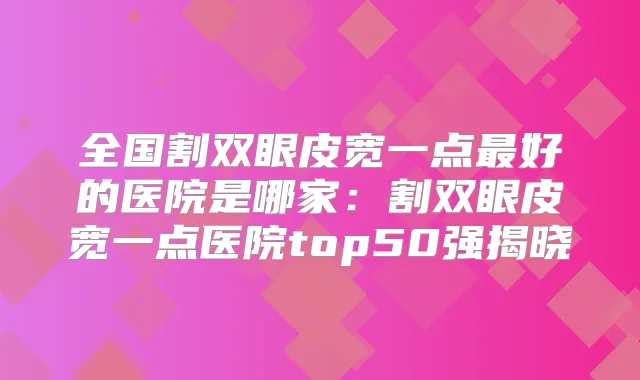 全国割双眼皮宽一点好的医院是哪家：割双眼皮宽一点医院top50强揭晓