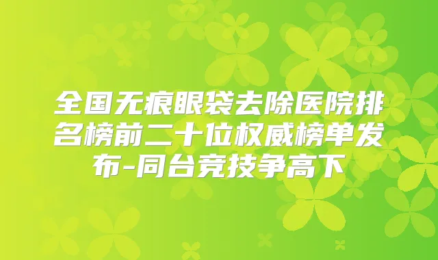 全国无痕眼袋去除医院排名榜前二十位榜单发布-同台竞技争高下