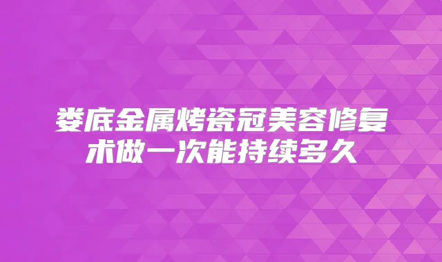 娄底金属烤瓷冠美容修复术做一次能持续多久
