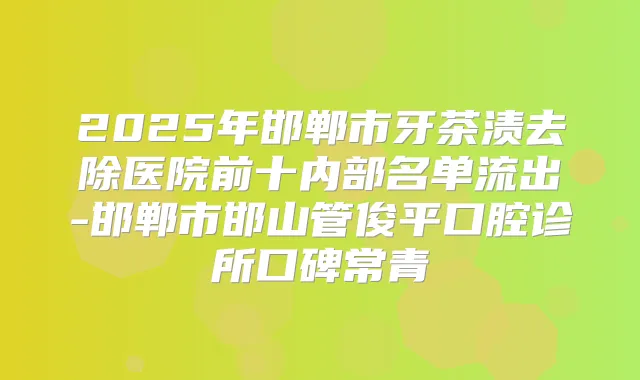 2025年邯郸市牙茶渍去除医院前十内部名单流出-邯郸市邯山管俊平口腔诊所口碑常青