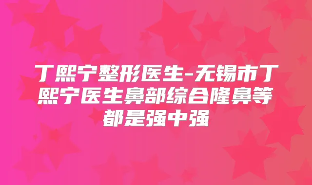 丁熙宁整形医生-无锡市丁熙宁医生鼻部综合隆鼻等都是强中强