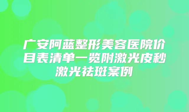 广安阿蓝整形美容医院价目表清单一览附激光皮秒激光祛斑案例
