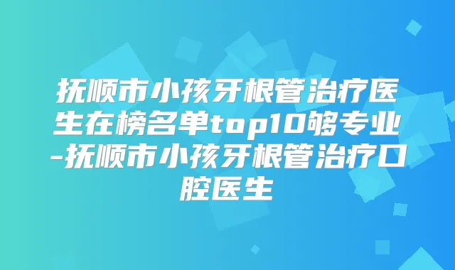 抚顺市小孩牙根管医生在榜名单top10够专业-抚顺市小孩牙根管口腔医生
