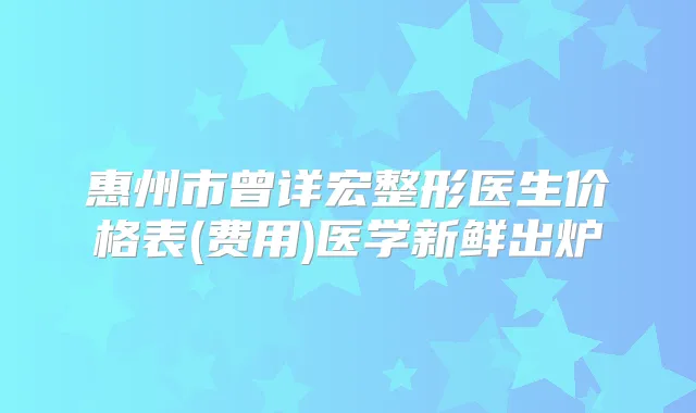 惠州市曾详宏整形医生价格表(费用)医学新鲜出炉