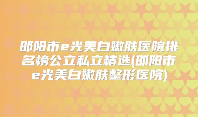 邵阳市e光美白嫩肤医院排名榜公立私立精选(邵阳市e光美白嫩肤整形医院)