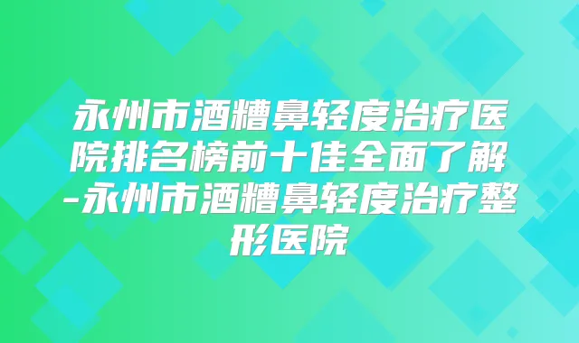 永州市酒糟鼻轻度医院排名榜前十佳全面了解-永州市酒糟鼻轻度整形医院