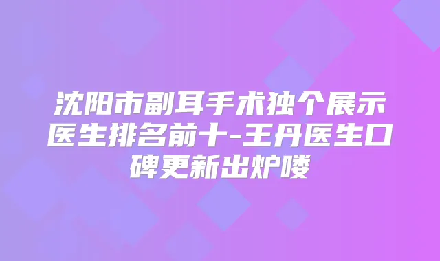 沈阳市副耳手术独个展示医生排名前十-王丹医生口碑更新出炉喽