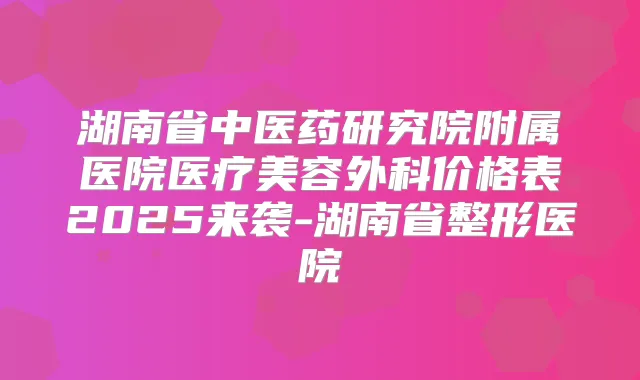 湖南省中医药研究院附属医院医疗美容外科价格表2025来袭-湖南省整形医院
