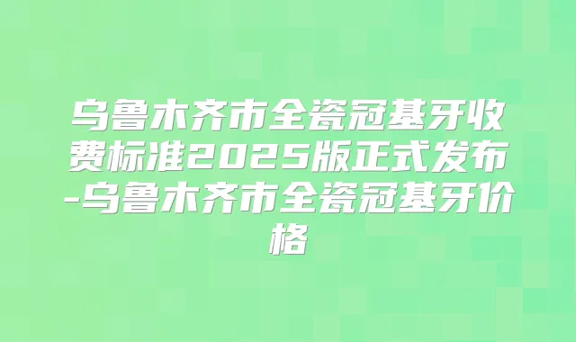乌鲁木齐市全瓷冠基牙收费标准2025版正式发布-乌鲁木齐市全瓷冠基牙价格