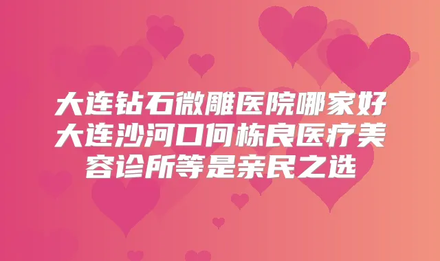 大连钻石微雕医院哪家好大连沙河口何栋良医疗美容诊所等是亲民之选