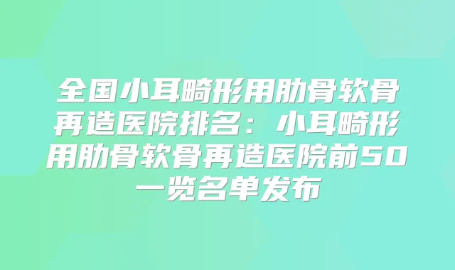 全国小耳畸形用肋骨软骨再造医院排名:小耳畸形用肋骨软骨再造医院前50一览名单发布
