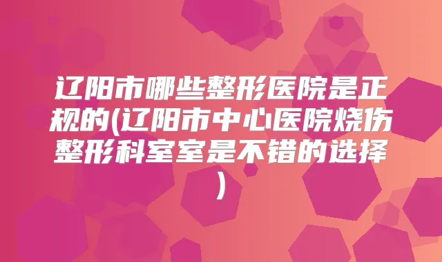 辽阳市哪些整形医院是正规的(辽阳市中心医院烧伤整形科室室是不错的选择)