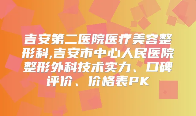 吉安第二医院医疗美容整形科,吉安市中心人民医院整形外科技术实力、口碑评价、价格表PK