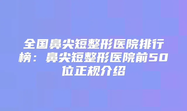 全国鼻尖短整形医院排行榜:鼻尖短整形医院前50位正规介绍