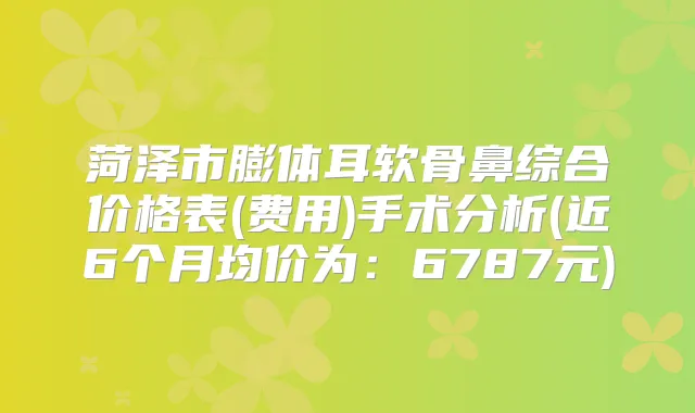 菏泽市膨体耳软骨鼻综合价格表(费用)手术分析(近6个月均价为：6787元)