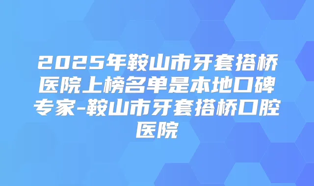 2025年鞍山市牙套搭桥医院上榜名单是本地口碑专家-鞍山市牙套搭桥口腔医院