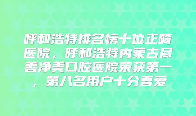 呼和浩特排名榜十位正畸医院,呼和浩特内蒙古尽善净美口腔医院荣获第一,第八名用户十分喜爱
